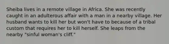 Sheiba lives in a remote village in Africa. She was recently caught in an adulterous affair with a man in a nearby village. Her husband wants to kill her but won't have to because of a tribal custom that requires her to kill herself. She leaps from the nearby "sinful woman's cliff."