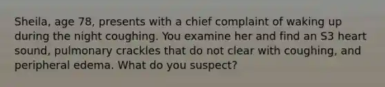 Sheila, age 78, presents with a chief complaint of waking up during the night coughing. You examine her and find an S3 heart sound, pulmonary crackles that do not clear with coughing, and peripheral edema. What do you suspect?