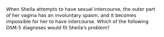 When Sheila attempts to have sexual intercourse, the outer part of her vagina has an involuntary spasm, and it becomes impossible for her to have intercourse. Which of the following DSM-5 diagnoses would fit Sheila's problem?