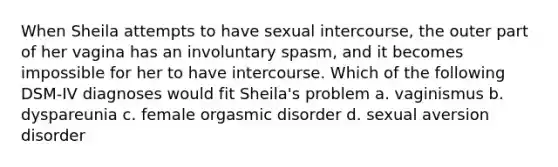 When Sheila attempts to have sexual intercourse, the outer part of her vagina has an involuntary spasm, and it becomes impossible for her to have intercourse. Which of the following DSM-IV diagnoses would fit Sheila's problem a. vaginismus b. dyspareunia c. female orgasmic disorder d. sexual aversion disorder