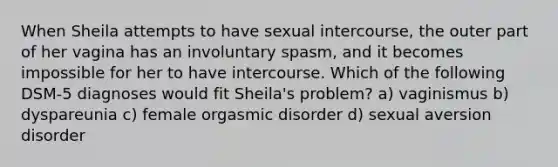 When Sheila attempts to have sexual intercourse, the outer part of her vagina has an involuntary spasm, and it becomes impossible for her to have intercourse. Which of the following DSM-5 diagnoses would fit Sheila's problem? a) vaginismus b) dyspareunia c) female orgasmic disorder d) sexual aversion disorder