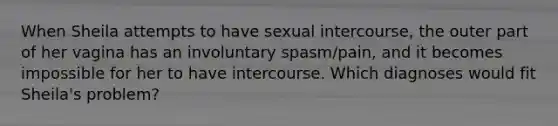 When Sheila attempts to have sexual intercourse, the outer part of her vagina has an involuntary spasm/pain, and it becomes impossible for her to have intercourse. Which diagnoses would fit Sheila's problem?