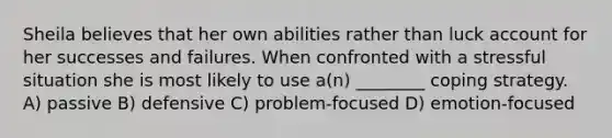 Sheila believes that her own abilities rather than luck account for her successes and failures. When confronted with a stressful situation she is most likely to use a(n) ________ coping strategy. A) passive B) defensive C) problem-focused D) emotion-focused