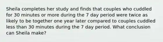 Sheila completes her study and finds that couples who cuddled for 30 minutes or more during the 7 day period were twice as likely to be together one year later compared to couples cuddled less than 30 minutes during the 7 day period. What conclusion can Sheila make?