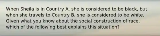 When Sheila is in Country A, she is considered to be black, but when she travels to Country B, she is considered to be white. Given what you know about the social construction of race, which of the following best explains this situation?