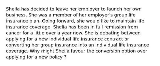 Sheila has decided to leave her employer to launch her own business. She was a member of her employer's group life insurance plan. Going forward, she would like to maintain life insurance coverage. Shelia has been in full remission from cancer for a little over a year now. She is debating between applying for a new individual life insurance contract or converting her group insurance into an individual life insurance coverage. Why might Sheila favour the conversion option over applying for a new policy ?