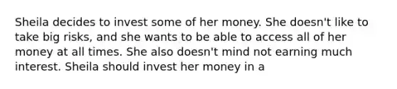 Sheila decides to invest some of her money. She doesn't like to take big risks, and she wants to be able to access all of her money at all times. She also doesn't mind not earning much interest. Sheila should invest her money in a