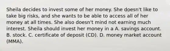 Sheila decides to invest some of her money. She doesn't like to take big risks, and she wants to be able to access all of her money at all times. She also doesn't mind not earning much interest. Sheila should invest her money in a A. savings account. B. stock. C. certificate of deposit (CD). D. money market account (MMA).