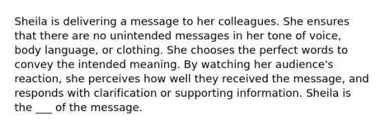 Sheila is delivering a message to her colleagues. She ensures that there are no unintended messages in her tone of voice, body language, or clothing. She chooses the perfect words to convey the intended meaning. By watching her audience's reaction, she perceives how well they received the message, and responds with clarification or supporting information. Sheila is the ___ of the message.