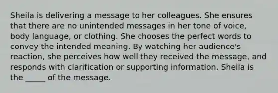 Sheila is delivering a message to her colleagues. She ensures that there are no unintended messages in her tone of voice, body language, or clothing. She chooses the perfect words to convey the intended meaning. By watching her audience's reaction, she perceives how well they received the message, and responds with clarification or supporting information. Sheila is the _____ of the message.