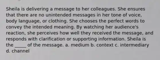 Sheila is delivering a message to her colleagues. She ensures that there are no unintended messages in her tone of voice, body language, or clothing. She chooses the perfect words to convey the intended meaning. By watching her audience's reaction, she perceives how well they received the message, and responds with clarification or supporting information. Sheila is the _____ of the message. a. medium b. context c. intermediary d. channel