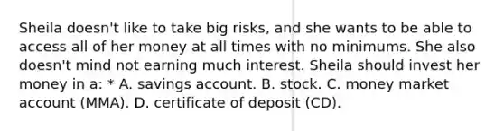 Sheila doesn't like to take big risks, and she wants to be able to access all of her money at all times with no minimums. She also doesn't mind not earning much interest. Sheila should invest her money in a: * A. savings account. B. stock. C. money market account (MMA). D. certificate of deposit (CD).