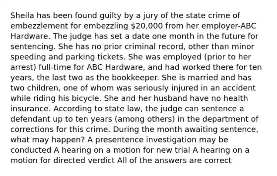 Sheila has been found guilty by a jury of the state crime of embezzlement for embezzling 20,000 from her employer-ABC Hardware. The judge has set a date one month in the future for sentencing. She has no prior criminal record, other than minor speeding and parking tickets. She was employed (prior to her arrest) full-time for ABC Hardware, and had worked there for ten years, the last two as the bookkeeper. She is married and has two children, one of whom was seriously injured in an accident while riding his bicycle. She and her husband have no health insurance. According to state law, the judge can sentence a defendant up to ten years (among others) in the department of corrections for this crime. During the month awaiting sentence, what may happen? A presentence investigation may be conducted A hearing on a motion for new trial A hearing on a motion for directed verdict All of the answers are correct