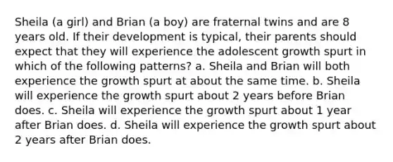 Sheila (a girl) and Brian (a boy) are fraternal twins and are 8 years old. If their development is typical, their parents should expect that they will experience the adolescent growth spurt in which of the following patterns? a. Sheila and Brian will both experience the growth spurt at about the same time. b. Sheila will experience the growth spurt about 2 years before Brian does. c. Sheila will experience the growth spurt about 1 year after Brian does. d. Sheila will experience the growth spurt about 2 years after Brian does.