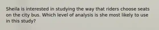 Sheila is interested in studying the way that riders choose seats on the city bus. Which level of analysis is she most likely to use in this study?