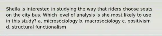 Sheila is interested in studying the way that riders choose seats on the city bus. Which level of analysis is she most likely to use in this study? a. microsociology b. macrosociology c. positivism d. structural functionalism