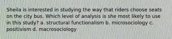 Sheila is interested in studying the way that riders choose seats on the city bus. Which level of analysis is she most likely to use in this study? a. structural functionalism b. microsociology c. positivism d. macrosociology