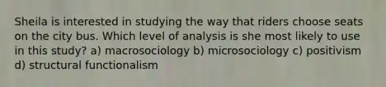 Sheila is interested in studying the way that riders choose seats on the city bus. Which level of analysis is she most likely to use in this study? a) macrosociology b) microsociology c) positivism d) structural functionalism