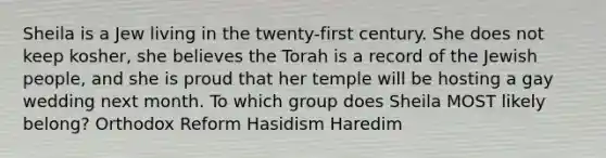 Sheila is a Jew living in the twenty-first century. She does not keep kosher, she believes the Torah is a record of the Jewish people, and she is proud that her temple will be hosting a gay wedding next month. To which group does Sheila MOST likely belong? Orthodox Reform Hasidism Haredim