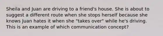 Sheila and Juan are driving to a friend's house. She is about to suggest a different route when she stops herself because she knows Juan hates it when she "takes over" while he's driving. This is an example of which communication concept?