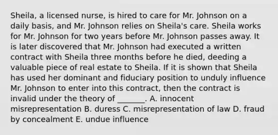 ​Sheila, a licensed​ nurse, is hired to care for Mr. Johnson on a daily​ basis, and Mr. Johnson relies on​ Sheila's care. Sheila works for Mr. Johnson for two years before Mr. Johnson passes away. It is later discovered that Mr. Johnson had executed a written contract with Sheila three months before he​ died, deeding a valuable piece of real estate to Sheila. If it is shown that Sheila has used her dominant and fiduciary position to unduly influence Mr. Johnson to enter into this​ contract, then the contract is invalid under the theory of​ _______. A. innocent misrepresentation B. duress C. misrepresentation of law D. fraud by concealment E. undue influence