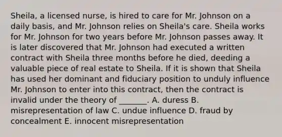 ​Sheila, a licensed​ nurse, is hired to care for Mr. Johnson on a daily​ basis, and Mr. Johnson relies on​ Sheila's care. Sheila works for Mr. Johnson for two years before Mr. Johnson passes away. It is later discovered that Mr. Johnson had executed a written contract with Sheila three months before he​ died, deeding a valuable piece of real estate to Sheila. If it is shown that Sheila has used her dominant and fiduciary position to unduly influence Mr. Johnson to enter into this​ contract, then the contract is invalid under the theory of​ _______. A. duress B. misrepresentation of law C. undue influence D. fraud by concealment E. innocent misrepresentation