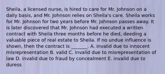 ​Sheila, a licensed​ nurse, is hired to care for Mr. Johnson on a daily​ basis, and Mr. Johnson relies on​ Sheila's care. Sheila works for Mr. Johnson for two years before Mr. Johnson passes away. It is later discovered that Mr. Johnson had executed a written contract with Sheila three months before he​ died, deeding a valuable piece of real estate to Sheila. If no undue influence is​ shown, then the contract is​ _______. A. invalid due to innocent misrepresentation B. valid C. invalid due to misrepresentation of law D. invalid due to fraud by concealment E. invalid due to duress