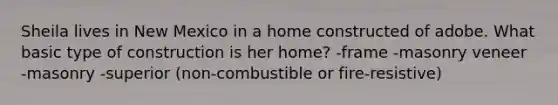 Sheila lives in New Mexico in a home constructed of adobe. What basic type of construction is her home? -frame -masonry veneer -masonry -superior (non-combustible or fire-resistive)