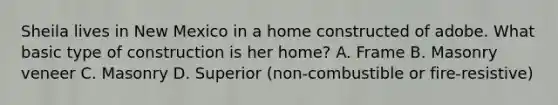 Sheila lives in New Mexico in a home constructed of adobe. What basic type of construction is her home? A. Frame B. Masonry veneer C. Masonry D. Superior (non-combustible or fire-resistive)