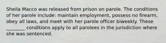 Sheila Macco was released from prison on parole. The conditions of her parole include: maintain employment, possess no firearm, obey all laws, and meet with her parole officer biweekly. These ________ conditions apply to all parolees in the jurisdiction where she was sentenced.