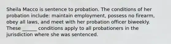 Sheila Macco is sentence to probation. The conditions of her probation include: maintain employment, possess no firearm, obey all laws, and meet with her probation officer biweekly. These ______ conditions apply to all probationers in the jurisdiction where she was sentenced.