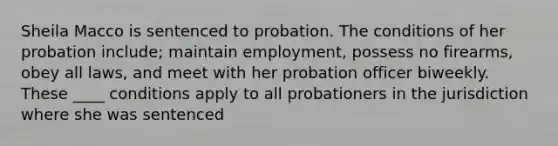 Sheila Macco is sentenced to probation. The conditions of her probation include; maintain employment, possess no firearms, obey all laws, and meet with her probation officer biweekly. These ____ conditions apply to all probationers in the jurisdiction where she was sentenced