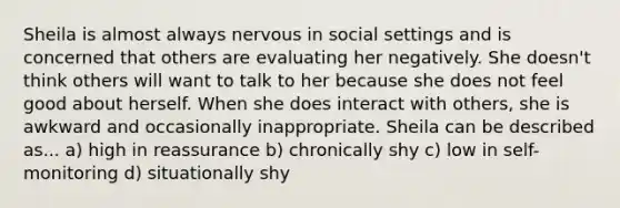 Sheila is almost always nervous in social settings and is concerned that others are evaluating her negatively. She doesn't think others will want to talk to her because she does not feel good about herself. When she does interact with others, she is awkward and occasionally inappropriate. Sheila can be described as... a) high in reassurance b) chronically shy c) low in self-monitoring d) situationally shy