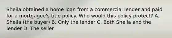 Sheila obtained a home loan from a commercial lender and paid for a mortgagee's title policy. Who would this policy protect? A. Sheila (the buyer) B. Only the lender C. Both Sheila and the lender D. The seller