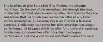 Sheila offers to give Bart 500 if he finishes the Chicago marathon. On the day of the marathon, 3/4 through the race, Sheila tells Bart that she revokes her offer. Bart finishes the race. You advise Bart: a) Sheila may revoke her offer at any time before acceptance. b) Because this is an offer for a bilateral contract, Sheila may not revoke her offer once Bart has begun performance. c) Because this is an offer for a unilateral contract, Sheila may not revoke her offer once Bart has begun performance, but she is not bound until Bart finishes the race.