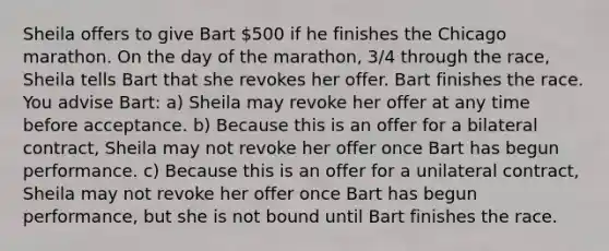 Sheila offers to give Bart 500 if he finishes the Chicago marathon. On the day of the marathon, 3/4 through the race, Sheila tells Bart that she revokes her offer. Bart finishes the race. You advise Bart: a) Sheila may revoke her offer at any time before acceptance. b) Because this is an offer for a bilateral contract, Sheila may not revoke her offer once Bart has begun performance. c) Because this is an offer for a unilateral contract, Sheila may not revoke her offer once Bart has begun performance, but she is not bound until Bart finishes the race.