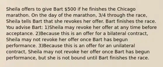 Sheila offers to give Bart 500 if he finishes the Chicago marathon. On the day of the marathon, 3/4 through the race, Sheila tells Bart that she revokes her offer. Bart finishes the race. You advise Bart: 1)Sheila may revoke her offer at any time before acceptance. 2)Because this is an offer for a bilateral contract, Sheila may not revoke her offer once Bart has begun performance. 3)Because this is an offer for an unilateral contract, Sheila may not revoke her offer once Bart has begun performance, but she is not bound until Bart finishes the race.