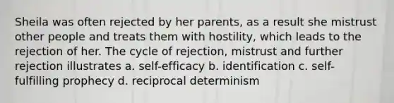 Sheila was often rejected by her parents, as a result she mistrust other people and treats them with hostility, which leads to the rejection of her. The cycle of rejection, mistrust and further rejection illustrates a. self-efficacy b. identification c. self- fulfilling prophecy d. reciprocal determinism