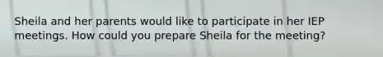 Sheila and her parents would like to participate in her IEP meetings. How could you prepare Sheila for the meeting?