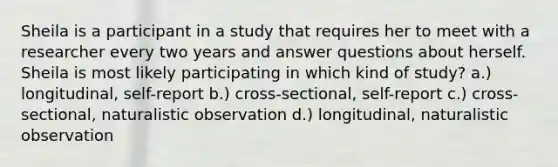 Sheila is a participant in a study that requires her to meet with a researcher every two years and answer questions about herself. Sheila is most likely participating in which kind of study? a.) longitudinal, self-report b.) cross-sectional, self-report c.) cross-sectional, naturalistic observation d.) longitudinal, naturalistic observation