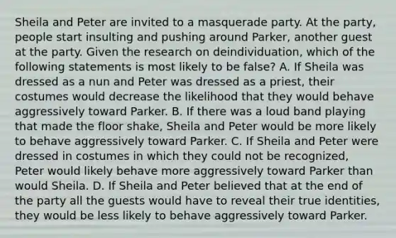 Sheila and Peter are invited to a masquerade party. At the party, people start insulting and pushing around Parker, another guest at the party. Given the research on deindividuation, which of the following statements is most likely to be false? A. If Sheila was dressed as a nun and Peter was dressed as a priest, their costumes would decrease the likelihood that they would behave aggressively toward Parker. B. If there was a loud band playing that made the floor shake, Sheila and Peter would be more likely to behave aggressively toward Parker. C. If Sheila and Peter were dressed in costumes in which they could not be recognized, Peter would likely behave more aggressively toward Parker than would Sheila. D. If Sheila and Peter believed that at the end of the party all the guests would have to reveal their true identities, they would be less likely to behave aggressively toward Parker.