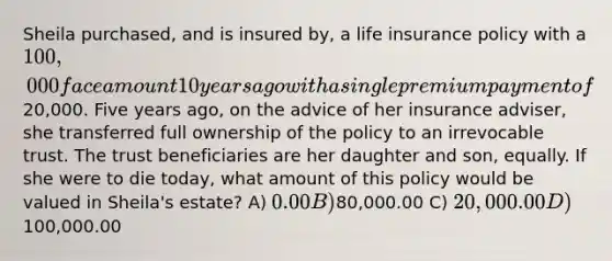 Sheila purchased, and is insured by, a life insurance policy with a 100,000 face amount 10 years ago with a single premium payment of20,000. Five years ago, on the advice of her insurance adviser, she transferred full ownership of the policy to an irrevocable trust. The trust beneficiaries are her daughter and son, equally. If she were to die today, what amount of this policy would be valued in Sheila's estate? A) 0.00 B)80,000.00 C) 20,000.00 D)100,000.00