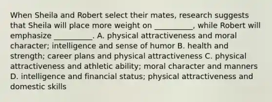 When Sheila and Robert select their mates, research suggests that Sheila will place more weight on __________, while Robert will emphasize __________. A. physical attractiveness and moral character; intelligence and sense of humor B. health and strength; career plans and physical attractiveness C. physical attractiveness and athletic ability; moral character and manners D. intelligence and financial status; physical attractiveness and domestic skills