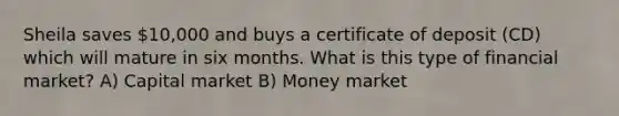 Sheila saves 10,000 and buys a certificate of deposit (CD) which will mature in six months. What is this type of financial market? A) Capital market B) Money market