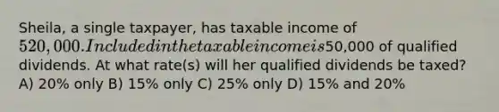 Sheila, a single taxpayer, has taxable income of 520,000. Included in the taxable income is50,000 of qualified dividends. At what rate(s) will her qualified dividends be taxed? A) 20% only B) 15% only C) 25% only D) 15% and 20%