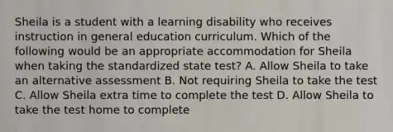 Sheila is a student with a learning disability who receives instruction in general education curriculum. Which of the following would be an appropriate accommodation for Sheila when taking the standardized state test? A. Allow Sheila to take an alternative assessment B. Not requiring Sheila to take the test C. Allow Sheila extra time to complete the test D. Allow Sheila to take the test home to complete