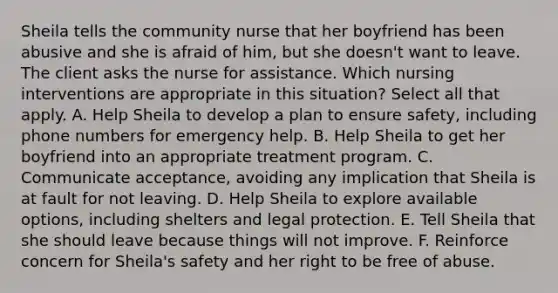 Sheila tells the community nurse that her boyfriend has been abusive and she is afraid of him, but she doesn't want to leave. The client asks the nurse for assistance. Which nursing interventions are appropriate in this situation? Select all that apply. A. Help Sheila to develop a plan to ensure safety, including phone numbers for emergency help. B. Help Sheila to get her boyfriend into an appropriate treatment program. C. Communicate acceptance, avoiding any implication that Sheila is at fault for not leaving. D. Help Sheila to explore available options, including shelters and legal protection. E. Tell Sheila that she should leave because things will not improve. F. Reinforce concern for Sheila's safety and her right to be free of abuse.