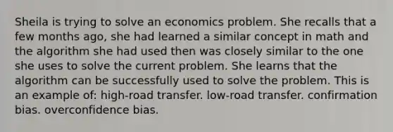 Sheila is trying to solve an economics problem. She recalls that a few months ago, she had learned a similar concept in math and the algorithm she had used then was closely similar to the one she uses to solve the current problem. She learns that the algorithm can be successfully used to solve the problem. This is an example of: high-road transfer. low-road transfer. confirmation bias. overconfidence bias.