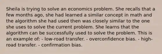 Sheila is trying to solve an economics problem. She recalls that a few months ago, she had learned a similar concept in math and the algorithm she had used then was closely similar to the one she uses to solve the current problem. She learns that the algorithm can be successfully used to solve the problem. This is an example of: - low-road transfer. - overconfidence bias. - high-road transfer. - confirmation bias.