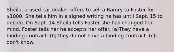 Sheila, a used car dealer, offers to sell a Ramry to Foster for 1000. She tells him in a signed writing he has until Sept. 15 to decide. On Sept. 14 Sheila tells Foster she has changed her mind. Foster tells her he accepts her offer. (a)They have a binding contract. (b)They do not have a binding contract. (c)I don't know.